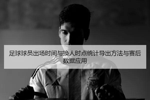 足球球员出场时间与换人时点统计导出方法与赛后数据应用