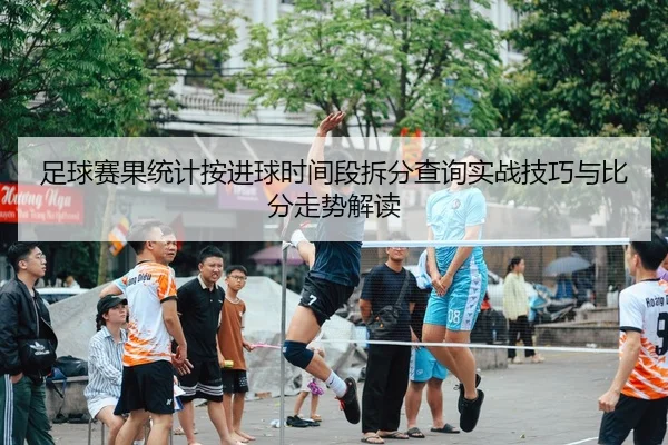 足球赛果统计按进球时间段拆分查询实战技巧与比分走势解读